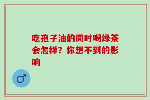 吃孢子油的同时喝绿茶会怎样?你想不到的影响-第1张图片-灵芝之家 吃孢子油的同时喝绿茶会怎样?你想不到的影响-第1张图片-灵芝之家