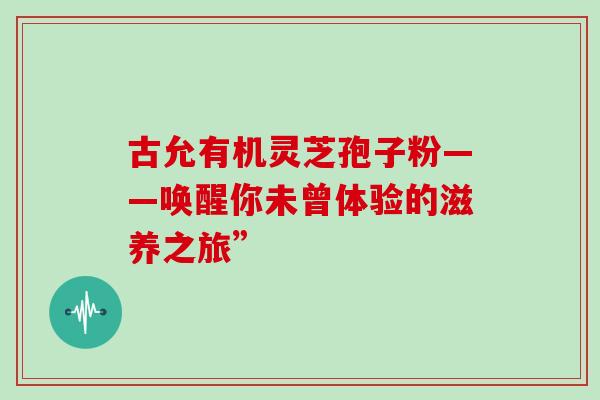 古允有机灵芝孢子粉——唤醒你未曾体验的滋养之旅”-第1张图片-灵芝之家