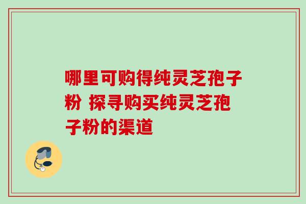 哪里可购得纯灵芝孢子粉 探寻购买纯灵芝孢子粉的渠道-第1张图片-灵芝之家 哪里可购得纯灵芝孢子粉 探寻购买纯灵芝孢子粉的渠道-第1张图片-灵芝之家