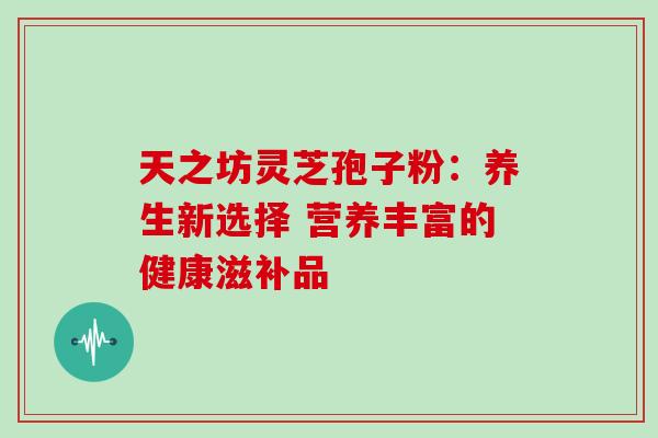 天之坊灵芝孢子粉:养生新选择 营养丰富的健康滋补品-第1张图片-灵芝之家 天之坊灵芝孢子粉:养生新选择 营养丰富的健康滋补品-第1张图片-灵芝之家