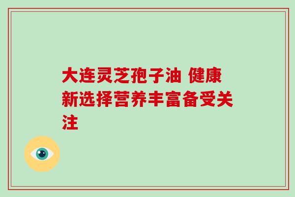 大连灵芝孢子油 健康新选择营养丰富备受关注-第1张图片-灵芝之家 大连灵芝孢子油 健康新选择营养丰富备受关注-第1张图片-灵芝之家