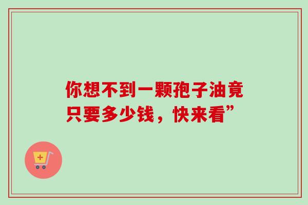 你想不到一颗孢子油竟只要多少钱,快来看”-第1张图片-灵芝之家 你想不到一颗孢子油竟只要多少钱,快来看”-第1张图片-灵芝之家