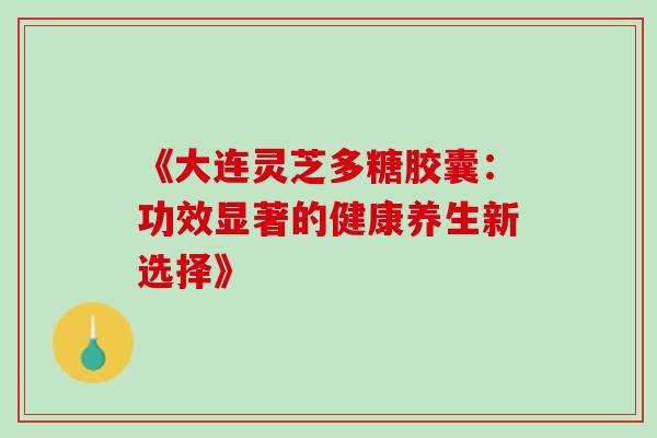 《大连灵芝多糖胶囊:功效显著的健康养生新选择》-第1张图片-灵芝之家 《大连灵芝多糖胶囊:功效显著的健康养生新选择》-第1张图片-灵芝之家