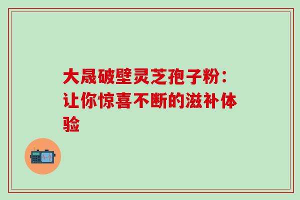 大晟破壁灵芝孢子粉:让你惊喜不断的滋补体验-第1张图片-灵芝之家 大晟破壁灵芝孢子粉:让你惊喜不断的滋补体验-第1张图片-灵芝之家