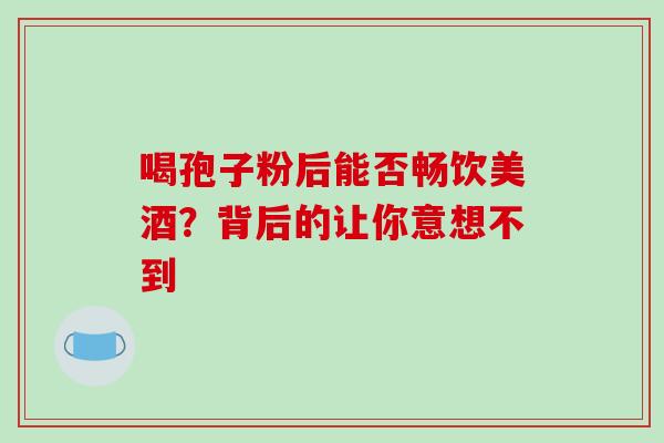 喝孢子粉后能否畅饮美酒?背后的让你意想不到-第1张图片-灵芝之家 喝孢子粉后能否畅饮美酒?背后的让你意想不到-第1张图片-灵芝之家