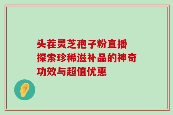 头茬灵芝孢子粉直播 探索珍稀滋补品的神奇功效与超值优惠-第1张图片-灵芝之家 头茬灵芝孢子粉直播 探索珍稀滋补品的神奇功效与超值优惠-第1张图片-灵芝之家