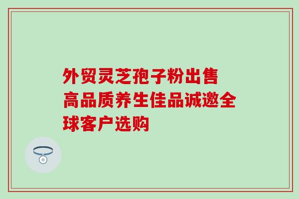 外贸灵芝孢子粉出售 高品质养生佳品诚邀全球客户选购-第1张图片-灵芝之家