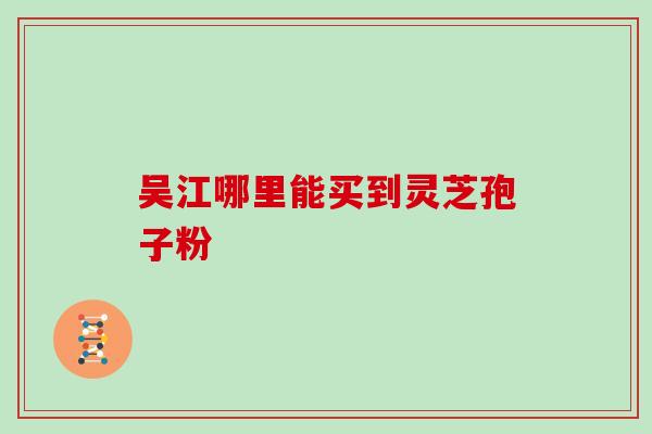 吴江哪里能买到灵芝孢子粉-第1张图片-灵芝之家