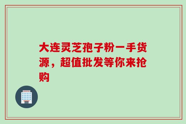 大连灵芝孢子粉一手货源,超值批发等你来抢购-第1张图片-灵芝之家 大连灵芝孢子粉一手货源,超值批发等你来抢购-第1张图片-灵芝之家
