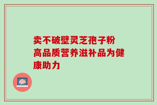 卖不破壁灵芝孢子粉 高品质营养滋补品为健康助力-第1张图片-灵芝之家