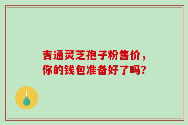 吉通灵芝孢子粉售价,你的钱包准备好了吗?-第1张图片-灵芝之家 吉通灵芝孢子粉售价,你的钱包准备好了吗?-第1张图片-灵芝之家