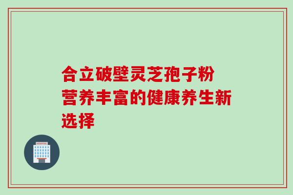 合立破壁灵芝孢子粉 营养丰富的健康养生新选择-第1张图片-灵芝之家 合立破壁灵芝孢子粉 营养丰富的健康养生新选择-第1张图片-灵芝之家