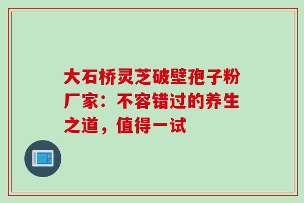大石桥灵芝破壁孢子粉厂家:不容错过的养生之道,值得一试-第1张图片-灵芝之家 大石桥灵芝破壁孢子粉厂家:不容错过的养生之道,值得一试-第1张图片-灵芝之家