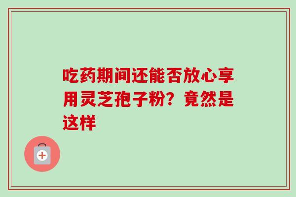 吃药期间还能否放心享用灵芝孢子粉？竟然是这样-第1张图片-灵芝之家