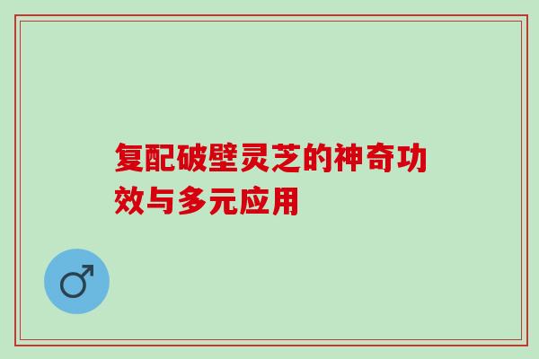 复配破壁灵芝的神奇功效与多元应用-第1张图片-灵芝之家 复配破壁灵芝的神奇功效与多元应用-第1张图片-灵芝之家