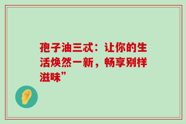 孢子油三忒:让你的生活焕然一新,畅享别样滋味”-第1张图片-灵芝之家 孢子油三忒:让你的生活焕然一新,畅享别样滋味”-第1张图片-灵芝之家