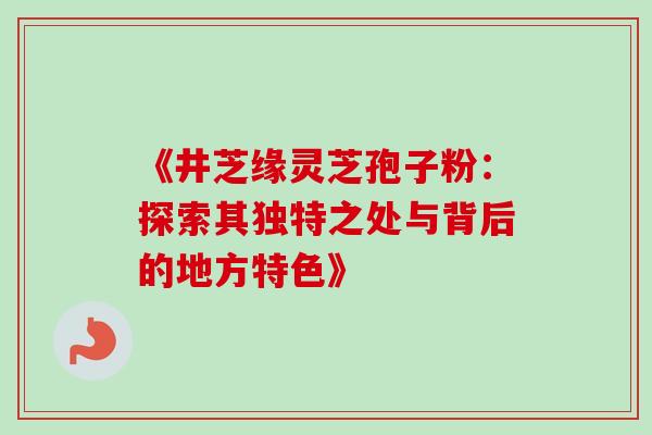 《井芝缘灵芝孢子粉:探索其独特之处与背后的地方特色》-第1张图片-灵芝之家 《井芝缘灵芝孢子粉:探索其独特之处与背后的地方特色》-第1张图片-灵芝之家