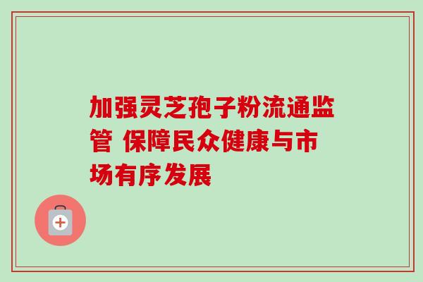 加强灵芝孢子粉流通监管 保障民众健康与市场有序发展-第1张图片-灵芝之家 加强灵芝孢子粉流通监管 保障民众健康与市场有序发展-第1张图片-灵芝之家