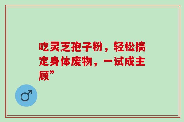 吃灵芝孢子粉,轻松搞定身体废物,一试成主顾”-第1张图片-灵芝之家 吃灵芝孢子粉,轻松搞定身体废物,一试成主顾”-第1张图片-灵芝之家