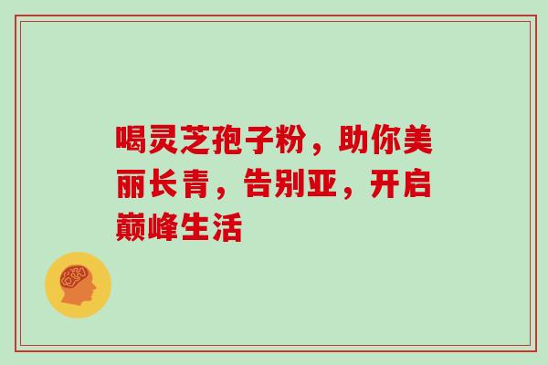 喝灵芝孢子粉,助你美丽长青,告别亚,开启巅峰生活-第1张图片-灵芝之家 喝灵芝孢子粉,助你美丽长青,告别亚,开启巅峰生活-第1张图片-灵芝之家
