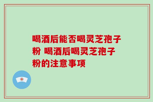 喝酒后能否喝灵芝孢子粉 喝酒后喝灵芝孢子粉的注意事项-第1张图片-灵芝之家