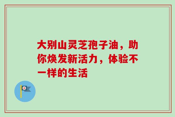 大别山灵芝孢子油,助你焕发新活力,体验不一样的生活-第1张图片-灵芝之家 大别山灵芝孢子油,助你焕发新活力,体验不一样的生活-第1张图片-灵芝之家
