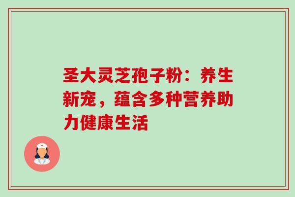 圣大灵芝孢子粉:养生新宠,蕴含多种营养助力健康生活-第1张图片-灵芝之家 圣大灵芝孢子粉:养生新宠,蕴含多种营养助力健康生活-第1张图片-灵芝之家