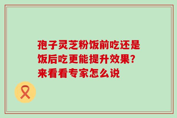 孢子灵芝粉饭前吃还是饭后吃更能提升效果?来看看专家怎么说-第1张图片-灵芝之家 孢子灵芝粉饭前吃还是饭后吃更能提升效果?来看看专家怎么说-第1张图片-灵芝之家