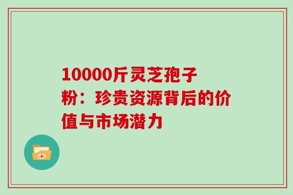 10000斤灵芝孢子粉:珍贵资源背后的价值与市场潜力-第1张图片-灵芝之家 10000斤灵芝孢子粉:珍贵资源背后的价值与市场潜力-第1张图片-灵芝之家