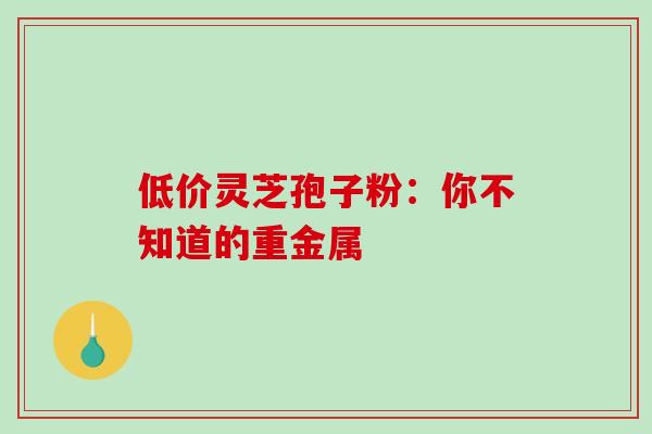 低价灵芝孢子粉:你不知道的重金属-第1张图片-灵芝之家 低价灵芝孢子粉:你不知道的重金属-第1张图片-灵芝之家