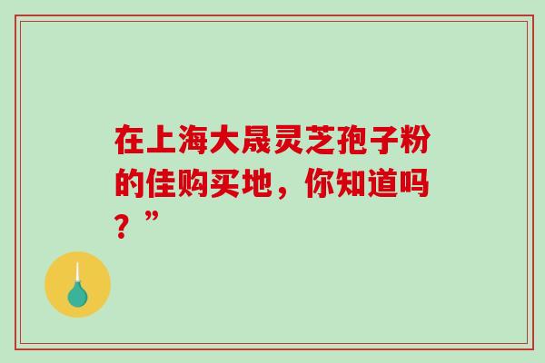 在上海大晟灵芝孢子粉的佳购买地,你知道吗?”-第1张图片-灵芝之家 在上海大晟灵芝孢子粉的佳购买地,你知道吗?”-第1张图片-灵芝之家