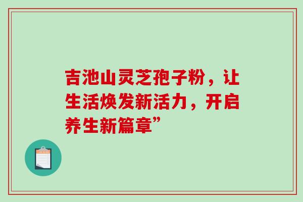 吉池山灵芝孢子粉,让生活焕发新活力,开启养生新篇章”-第1张图片-灵芝之家 吉池山灵芝孢子粉,让生活焕发新活力,开启养生新篇章”-第1张图片-灵芝之家