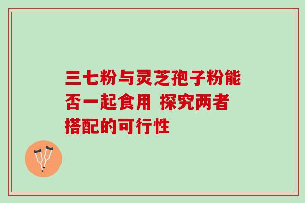三七粉与灵芝孢子粉能否一起食用 探究两者搭配的可行性-第1张图片-灵芝之家 三七粉与灵芝孢子粉能否一起食用 探究两者搭配的可行性-第1张图片-灵芝之家