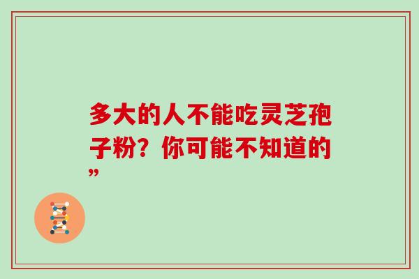 多大的人不能吃灵芝孢子粉？你可能不知道的”-第1张图片-灵芝之家
