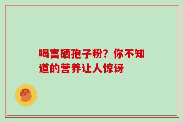 喝富硒孢子粉?你不知道的营养让人惊讶-第1张图片-灵芝之家 喝富硒孢子粉?你不知道的营养让人惊讶-第1张图片-灵芝之家