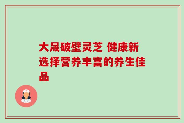 大晟破壁灵芝 健康新选择营养丰富的养生佳品-第1张图片-灵芝之家 大晟破壁灵芝 健康新选择营养丰富的养生佳品-第1张图片-灵芝之家