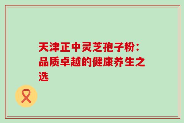 天津正中灵芝孢子粉：品质卓越的健康养生之选-第1张图片-灵芝之家