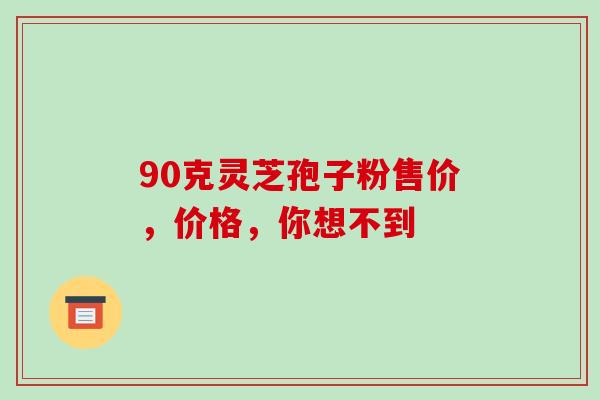 90克灵芝孢子粉售价，价格，你想不到-第1张图片-灵芝之家