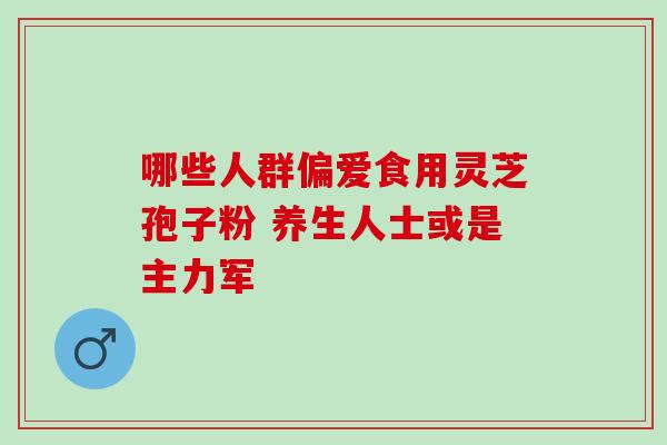 哪些人群偏爱食用灵芝孢子粉 养生人士或是主力军-第1张图片-灵芝之家