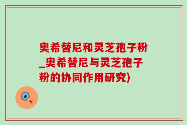 奥希替尼和灵芝孢子粉_奥希替尼与灵芝孢子粉的协同作用研究)-第1张图片-灵芝之家