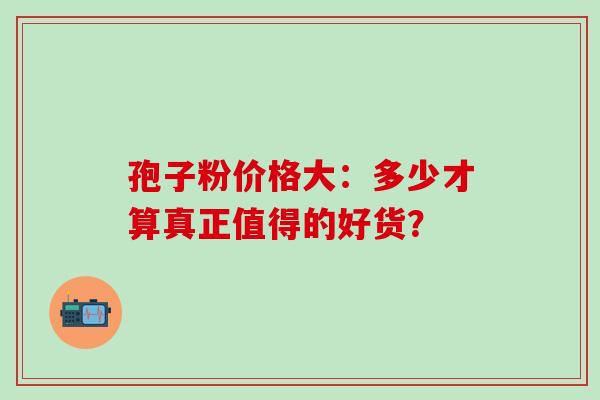 孢子粉价格大:多少才算真正值得的好货?-第1张图片-灵芝之家 孢子粉价格大:多少才算真正值得的好货?-第1张图片-灵芝之家