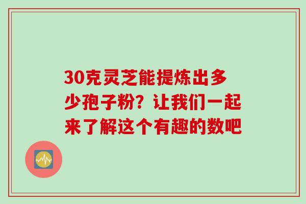 30克灵芝能提炼出多少孢子粉?让我们一起来了解这个有趣的数吧-第1张图片-灵芝之家 30克灵芝能提炼出多少孢子粉?让我们一起来了解这个有趣的数吧-第1张图片-灵芝之家