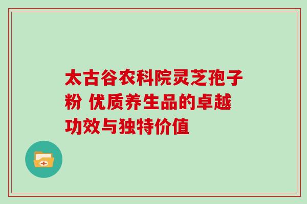 太古谷农科院灵芝孢子粉 优质养生品的卓越功效与独特价值-第1张图片-灵芝之家 太古谷农科院灵芝孢子粉 优质养生品的卓越功效与独特价值-第1张图片-灵芝之家