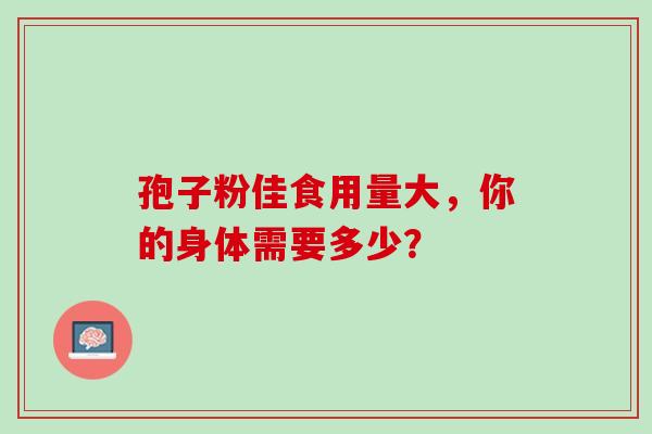 孢子粉佳食用量大,你的身体需要多少?-第1张图片-灵芝之家 孢子粉佳食用量大,你的身体需要多少?-第1张图片-灵芝之家