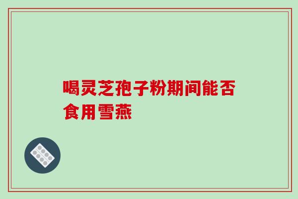 喝灵芝孢子粉期间能否食用雪燕-第1张图片-灵芝之家