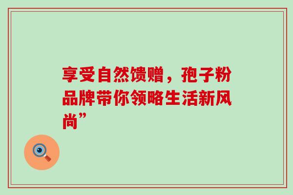 享受自然馈赠,孢子粉品牌带你领略生活新风尚”-第1张图片-灵芝之家 享受自然馈赠,孢子粉品牌带你领略生活新风尚”-第1张图片-灵芝之家