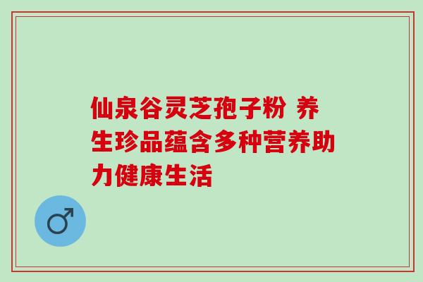 仙泉谷灵芝孢子粉 养生珍品蕴含多种营养助力健康生活-第1张图片-灵芝之家 仙泉谷灵芝孢子粉 养生珍品蕴含多种营养助力健康生活-第1张图片-灵芝之家