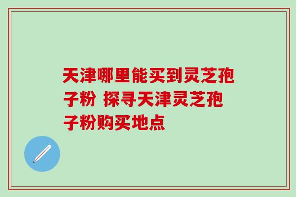 天津哪里能买到灵芝孢子粉 探寻天津灵芝孢子粉购买地点-第1张图片-灵芝之家