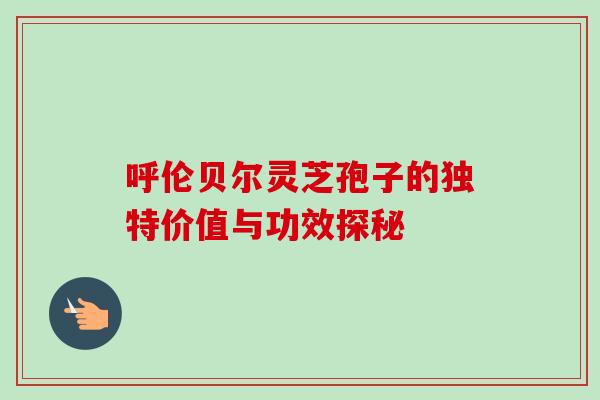 呼伦贝尔灵芝孢子的独特价值与功效探秘-第1张图片-灵芝之家