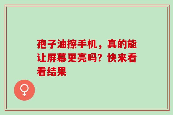孢子油擦手机，真的能让屏幕更亮吗？快来看看结果-第1张图片-灵芝之家